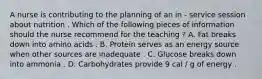 A nurse is contributing to the planning of an in - service session about nutrition . Which of the following pieces of information should the nurse recommend for the teaching ? A. Fat breaks down into amino acids . B. Protein serves as an energy source when other sources are inadequate . C. Glucose breaks down into ammonia . D. Carbohydrates provide 9 cal / g of energy .