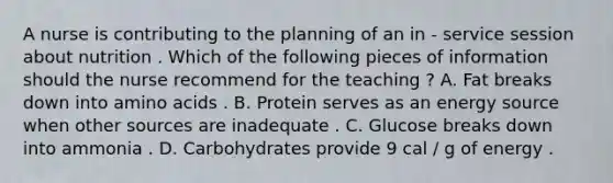 A nurse is contributing to the planning of an in - service session about nutrition . Which of the following pieces of information should the nurse recommend for the teaching ? A. Fat breaks down into <a href='https://www.questionai.com/knowledge/k9gb720LCl-amino-acids' class='anchor-knowledge'>amino acids</a> . B. Protein serves as an energy source when other sources are inadequate . C. Glucose breaks down into ammonia . D. Carbohydrates provide 9 cal / g of energy .