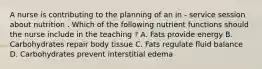 A nurse is contributing to the planning of an in - service session about nutrition . Which of the following nutrient functions should the nurse include in the teaching ? A. Fats provide energy B. Carbohydrates repair body tissue C. Fats regulate fluid balance D. Carbohydrates prevent interstitial edema