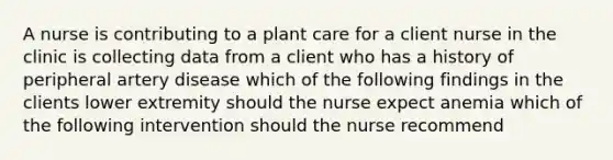 A nurse is contributing to a plant care for a client nurse in the clinic is collecting data from a client who has a history of peripheral artery disease which of the following findings in the clients lower extremity should the nurse expect anemia which of the following intervention should the nurse recommend