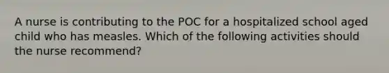 A nurse is contributing to the POC for a hospitalized school aged child who has measles. Which of the following activities should the nurse recommend?