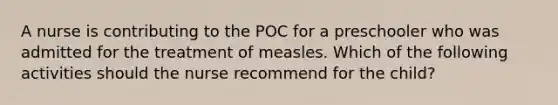 A nurse is contributing to the POC for a preschooler who was admitted for the treatment of measles. Which of the following activities should the nurse recommend for the child?