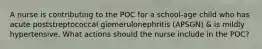 A nurse is contributing to the POC for a school-age child who has acute poststreptococcal glomerulonephritis (APSGN) & is mildly hypertensive. What actions should the nurse include in the POC?