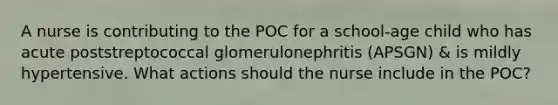 A nurse is contributing to the POC for a school-age child who has acute poststreptococcal glomerulonephritis (APSGN) & is mildly hypertensive. What actions should the nurse include in the POC?