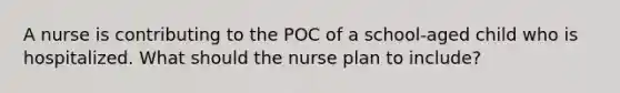 A nurse is contributing to the POC of a school-aged child who is hospitalized. What should the nurse plan to include?