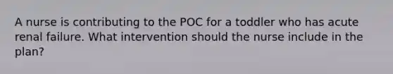 A nurse is contributing to the POC for a toddler who has acute renal failure. What intervention should the nurse include in the plan?