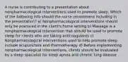 A nurse is contributing to a presentation about nonpharmacological interventions used to promote sleep. Which of the following info should the nurse recommend including in the presentation? a) Nonpharmacological interventions should only be practiced in the client's home setting b) Massage is a nonpharmacological intervention that should be used to promote sleep for clients who are taking anticoagulants c) Nonpharmacological interventions used to help promote sleep include acupuncture and thermotherapy d) Before implementing nonpharmacological interventions, clients should be evaluated by a sleep specialist for sleep apnea and chronic lung disease