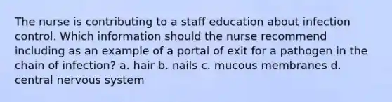 The nurse is contributing to a staff education about infection control. Which information should the nurse recommend including as an example of a portal of exit for a pathogen in the chain of infection? a. hair b. nails c. mucous membranes d. central nervous system