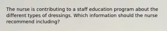 The nurse is contributing to a staff education program about the different types of dressings. Which information should the nurse recommend including?