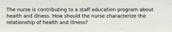 The nurse is contributing to a staff education program about health and illness. How should the nurse characterize the relationship of health and illness?