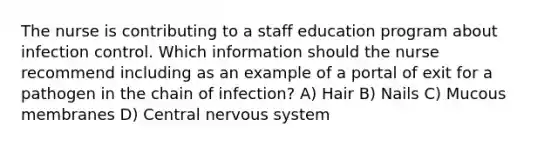 The nurse is contributing to a staff education program about infection control. Which information should the nurse recommend including as an example of a portal of exit for a pathogen in the chain of infection? A) Hair B) Nails C) Mucous membranes D) Central nervous system