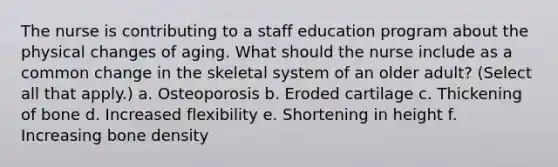 The nurse is contributing to a staff education program about the physical changes of aging. What should the nurse include as a common change in the skeletal system of an older adult? (Select all that apply.) a. Osteoporosis b. Eroded cartilage c. Thickening of bone d. Increased flexibility e. Shortening in height f. Increasing bone density