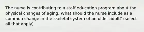 The nurse is contributing to a staff education program about the physical changes of aging. What should the nurse include as a common change in the skeletal system of an older adult? (select all that apply)