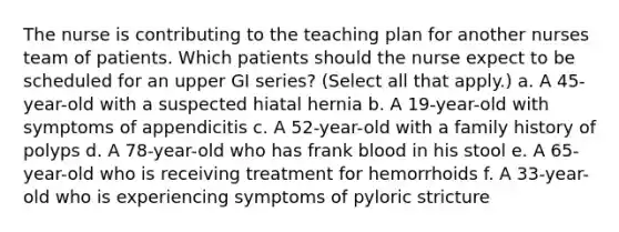 The nurse is contributing to the teaching plan for another nurses team of patients. Which patients should the nurse expect to be scheduled for an upper GI series? (Select all that apply.) a. A 45-year-old with a suspected hiatal hernia b. A 19-year-old with symptoms of appendicitis c. A 52-year-old with a family history of polyps d. A 78-year-old who has frank blood in his stool e. A 65-year-old who is receiving treatment for hemorrhoids f. A 33-year-old who is experiencing symptoms of pyloric stricture