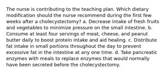 The nurse is contributing to the teaching plan. Which dietary modification should the nurse recommend during the first few weeks after a cholecystectomy? a. Decrease intake of fresh fruits and vegetables to minimize pressure on the small intestine. b. Consume at least four servings of meat, cheese, and peanut butter daily to boost protein intake and aid healing. c. Distribute fat intake in small portions throughout the day to prevent excessive fat in the intestine at any one time. d. Take pancreatic enzymes with meals to replace enzymes that would normally have been secreted before the cholecystectomy.