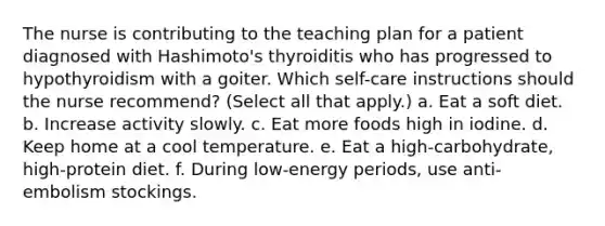 The nurse is contributing to the teaching plan for a patient diagnosed with Hashimoto's thyroiditis who has progressed to hypothyroidism with a goiter. Which self-care instructions should the nurse recommend? (Select all that apply.) a. Eat a soft diet. b. Increase activity slowly. c. Eat more foods high in iodine. d. Keep home at a cool temperature. e. Eat a high-carbohydrate, high-protein diet. f. During low-energy periods, use anti-embolism stockings.