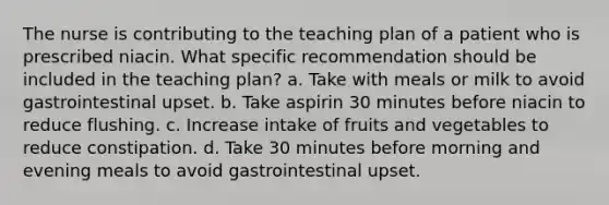 The nurse is contributing to the teaching plan of a patient who is prescribed niacin. What specific recommendation should be included in the teaching plan? a. Take with meals or milk to avoid gastrointestinal upset. b. Take aspirin 30 minutes before niacin to reduce flushing. c. Increase intake of fruits and vegetables to reduce constipation. d. Take 30 minutes before morning and evening meals to avoid gastrointestinal upset.