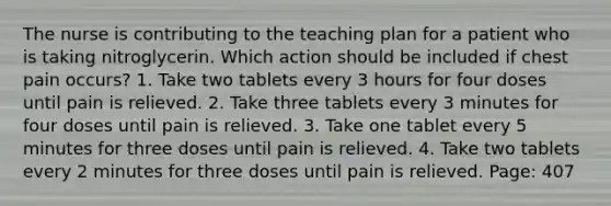 The nurse is contributing to the teaching plan for a patient who is taking nitroglycerin. Which action should be included if chest pain occurs? 1. Take two tablets every 3 hours for four doses until pain is relieved. 2. Take three tablets every 3 minutes for four doses until pain is relieved. 3. Take one tablet every 5 minutes for three doses until pain is relieved. 4. Take two tablets every 2 minutes for three doses until pain is relieved. Page: 407