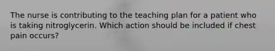 The nurse is contributing to the teaching plan for a patient who is taking nitroglycerin. Which action should be included if chest pain occurs?