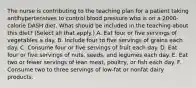 The nurse is contributing to the teaching plan for a patient taking antihypertensives to control blood pressure who is on a 2000-calorie DASH diet. What should be included in the teaching about this diet? (Select all that apply.) A. Eat four or five servings of vegetables a day. B. Include four to five servings of grains each day. C. Consume four or five servings of fruit each day. D. Eat four or five servings of nuts, seeds, and legumes each day. E. Eat two or fewer servings of lean meat, poultry, or fish each day. F. Consume two to three servings of low-fat or nonfat dairy products.