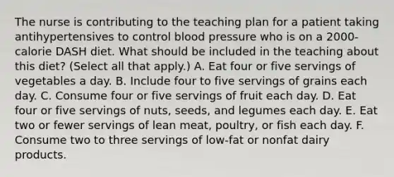 The nurse is contributing to the teaching plan for a patient taking antihypertensives to control blood pressure who is on a 2000-calorie DASH diet. What should be included in the teaching about this diet? (Select all that apply.) A. Eat four or five servings of vegetables a day. B. Include four to five servings of grains each day. C. Consume four or five servings of fruit each day. D. Eat four or five servings of nuts, seeds, and legumes each day. E. Eat two or fewer servings of lean meat, poultry, or fish each day. F. Consume two to three servings of low-fat or nonfat dairy products.