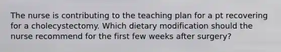 The nurse is contributing to the teaching plan for a pt recovering for a cholecystectomy. Which dietary modification should the nurse recommend for the first few weeks after surgery?