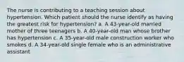 The nurse is contributing to a teaching session about hypertension. Which patient should the nurse identify as having the greatest risk for hypertension? a. A 43-year-old married mother of three teenagers b. A 40-year-old man whose brother has hypertension c. A 35-year-old male construction worker who smokes d. A 34-year-old single female who is an administrative assistant