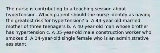 The nurse is contributing to a teaching session about hypertension. Which patient should the nurse identify as having the greatest risk for hypertension? a. A 43-year-old married mother of three teenagers b. A 40-year-old man whose brother has hypertension c. A 35-year-old male construction worker who smokes d. A 34-year-old single female who is an administrative assistant