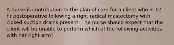 A nurse is contribution to the plan of care for a client who is 12 hr postoperative following a right radical mastectomy with closed suction drains present. The nurse should expect that the client will be unable to perform which of the following activities with her right arm?