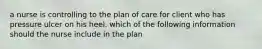 a nurse is controlling to the plan of care for client who has pressure ulcer on his heel. which of the following information should the nurse include in the plan