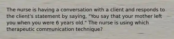 The nurse is having a conversation with a client and responds to the client's statement by saying, "You say that your mother left you when you were 6 years old." The nurse is using which therapeutic communication technique?