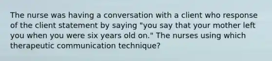 The nurse was having a conversation with a client who response of the client statement by saying "you say that your mother left you when you were six years old on." The nurses using which therapeutic communication technique?