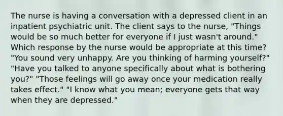 The nurse is having a conversation with a depressed client in an inpatient psychiatric unit. The client says to the nurse, "Things would be so much better for everyone if I just wasn't around." Which response by the nurse would be appropriate at this time? "You sound very unhappy. Are you thinking of harming yourself?" "Have you talked to anyone specifically about what is bothering you?" "Those feelings will go away once your medication really takes effect." "I know what you mean; everyone gets that way when they are depressed."