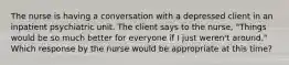 The nurse is having a conversation with a depressed client in an inpatient psychiatric unit. The client says to the nurse, "Things would be so much better for everyone if I just weren't around." Which response by the nurse would be appropriate at this time?