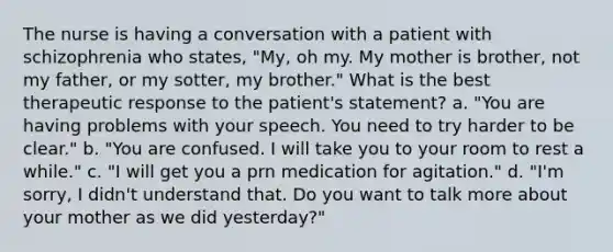 The nurse is having a conversation with a patient with schizophrenia who states, "My, oh my. My mother is brother, not my father, or my sotter, my brother." What is the best therapeutic response to the patient's statement? a. "You are having problems with your speech. You need to try harder to be clear." b. "You are confused. I will take you to your room to rest a while." c. "I will get you a prn medication for agitation." d. "I'm sorry, I didn't understand that. Do you want to talk more about your mother as we did yesterday?"