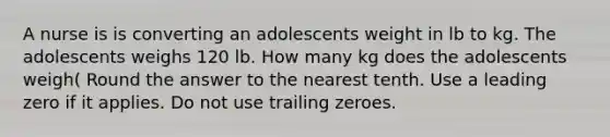 A nurse is is converting an adolescents weight in lb to kg. The adolescents weighs 120 lb. How many kg does the adolescents weigh( Round the answer to the nearest tenth. Use a leading zero if it applies. Do not use trailing zeroes.