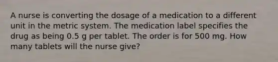 A nurse is converting the dosage of a medication to a different unit in the metric system. The medication label specifies the drug as being 0.5 g per tablet. The order is for 500 mg. How many tablets will the nurse give?