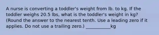 A nurse is converting a toddler's weight from lb. to kg. If the toddler weighs 20.5 lbs, what is the toddler's weight in kg? (Round the answer to the nearest tenth. Use a leading zero if it applies. Do not use a trailing zero.) ___________kg