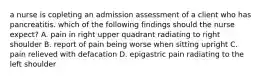 a nurse is copleting an admission assessment of a client who has pancreatitis. which of the following findings should the nurse expect? A. pain in right upper quadrant radiating to right shoulder B. report of pain being worse when sitting upright C. pain relieved with defacation D. epigastric pain radiating to the left shoulder