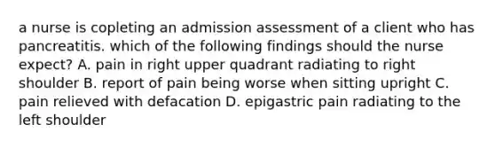 a nurse is copleting an admission assessment of a client who has pancreatitis. which of the following findings should the nurse expect? A. pain in right upper quadrant radiating to right shoulder B. report of pain being worse when sitting upright C. pain relieved with defacation D. epigastric pain radiating to the left shoulder