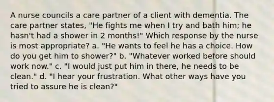 A nurse councils a care partner of a client with dementia. The care partner states, "He fights me when I try and bath him; he hasn't had a shower in 2 months!" Which response by the nurse is most appropriate? a. "He wants to feel he has a choice. How do you get him to shower?" b. "Whatever worked before should work now." c. "I would just put him in there, he needs to be clean." d. "I hear your frustration. What other ways have you tried to assure he is clean?"