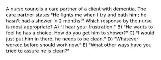 A nurse councils a care partner of a client with dementia. The care partner states "He fights me when I try and bath him; he hasn't had a shower in 2 months!" Which response by the nurse is most appropriate? A) "I hear your frustration." B) "He wants to feel he has a choice. How do you get him to shower?" C) "I would just put him in there, he needs to be clean." D) "Whatever worked before should work now." E) "What other ways have you tried to assure he is clean?"