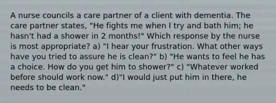 A nurse councils a care partner of a client with dementia. The care partner states, "He fights me when I try and bath him; he hasn't had a shower in 2 months!" Which response by the nurse is most appropriate? a) "I hear your frustration. What other ways have you tried to assure he is clean?" b) "He wants to feel he has a choice. How do you get him to shower?" c) "Whatever worked before should work now." d)"I would just put him in there, he needs to be clean."