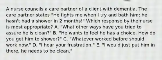 A nurse councils a care partner of a client with dementia. The care partner states "He fights me when I try and bath him; he hasn't had a shower in 2 months!" Which response by the nurse is most appropriate? A. "What other ways have you tried to assure he is clean?" B. "He wants to feel he has a choice. How do you get him to shower?" C. "Whatever worked before should work now." D. "I hear your frustration." E. "I would just put him in there, he needs to be clean."