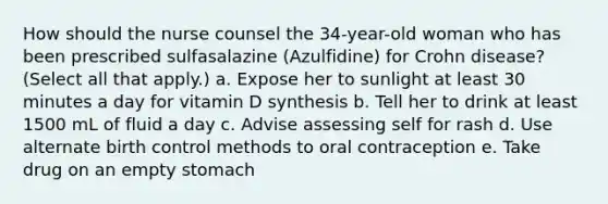 How should the nurse counsel the 34-year-old woman who has been prescribed sulfasalazine (Azulfidine) for Crohn disease? (Select all that apply.) a. Expose her to sunlight at least 30 minutes a day for vitamin D synthesis b. Tell her to drink at least 1500 mL of fluid a day c. Advise assessing self for rash d. Use alternate birth control methods to oral contraception e. Take drug on an empty stomach