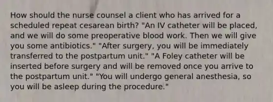 How should the nurse counsel a client who has arrived for a scheduled repeat cesarean birth? "An IV catheter will be placed, and we will do some preoperative blood work. Then we will give you some antibiotics." "After surgery, you will be immediately transferred to the postpartum unit." "A Foley catheter will be inserted before surgery and will be removed once you arrive to the postpartum unit." "You will undergo general anesthesia, so you will be asleep during the procedure."