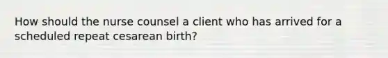 How should the nurse counsel a client who has arrived for a scheduled repeat cesarean birth?