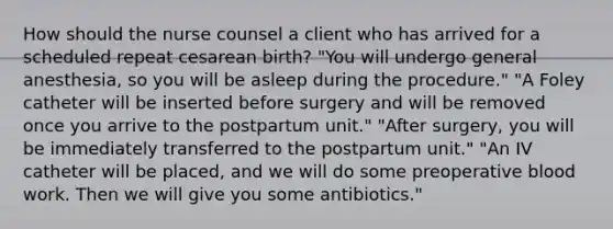 How should the nurse counsel a client who has arrived for a scheduled repeat cesarean birth? "You will undergo general anesthesia, so you will be asleep during the procedure." "A Foley catheter will be inserted before surgery and will be removed once you arrive to the postpartum unit." "After surgery, you will be immediately transferred to the postpartum unit." "An IV catheter will be placed, and we will do some preoperative blood work. Then we will give you some antibiotics."