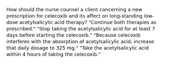 How should the nurse counsel a client concerning a new prescription for celecoxib and its affect on long-standing low-dose acetylsalicylic acid therapy? "Continue both therapies as prescribed." "Stop taking the acetylsalicylic acid for at least 7 days before starting the celecoxib." "Because celecoxib interferes with the absorption of acetylsalicylic acid, increase that daily dosage to 325 mg." "Take the acetylsalicylic acid within 4 hours of taking the celecoxib."