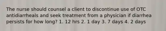 The nurse should counsel a client to discontinue use of OTC antidiarrheals and seek treatment from a physician if diarrhea persists for how long? 1. 12 hrs 2. 1 day 3. 7 days 4. 2 days